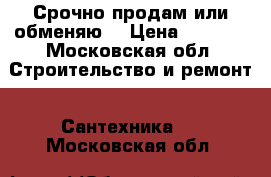 Срочно продам или обменяю! › Цена ­ 7 500 - Московская обл. Строительство и ремонт » Сантехника   . Московская обл.